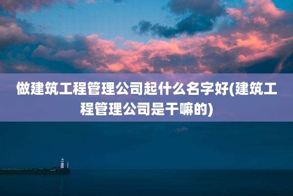 做建筑工程管理公司起什么名字好(建筑工程管理公司是干嘛的)