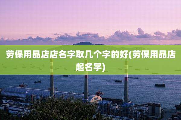 劳保用品店店名字取几个字的好(劳保用品店起名字)