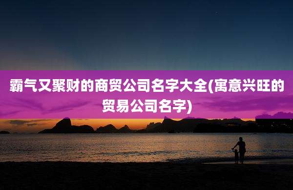 霸气又聚财的商贸公司名字大全(寓意兴旺的贸易公司名字)