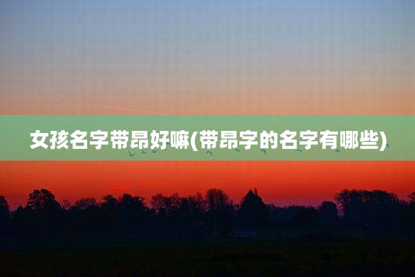 女孩名字带昂好嘛(带昂字的名字有哪些)