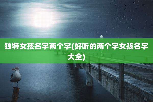 独特女孩名字两个字(好听的两个字女孩名字大全)