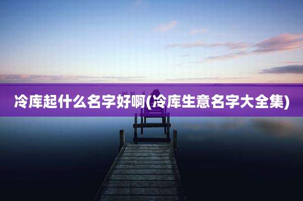冷库起什么名字好啊(冷库生意名字大全集)