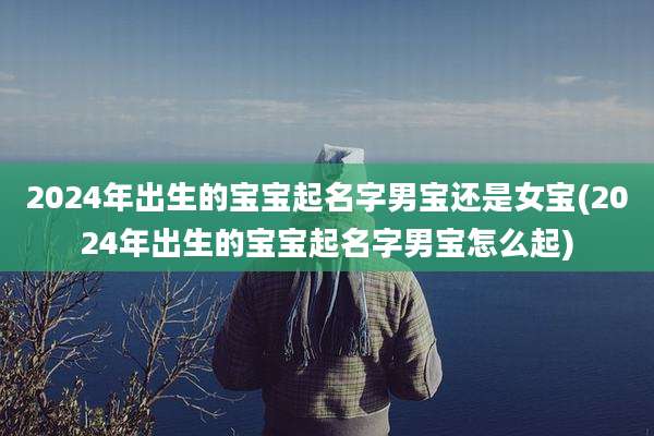 2024年出生的宝宝起名字男宝还是女宝(2024年出生的宝宝起名字男宝怎么起)