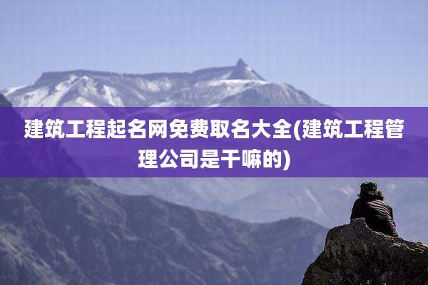 建筑工程起名网免费取名大全(建筑工程管理公司是干嘛的)