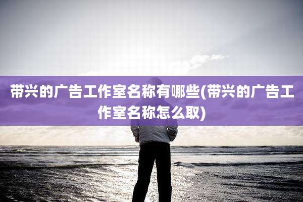 带兴的广告工作室名称有哪些(带兴的广告工作室名称怎么取)