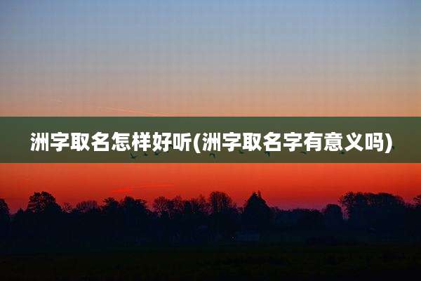 洲字取名怎样好听(洲字取名字有意义吗)