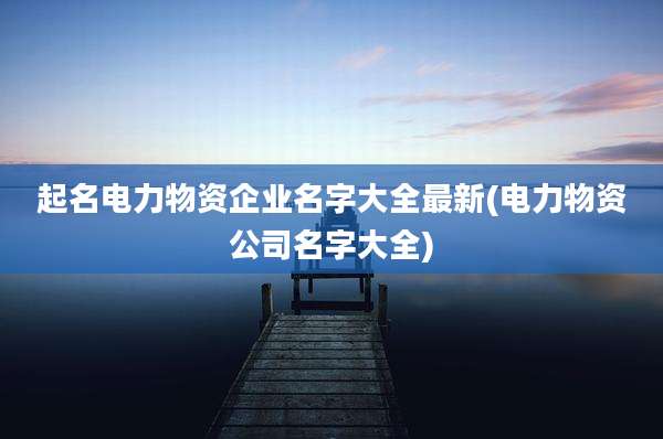 起名电力物资企业名字大全最新(电力物资公司名字大全)