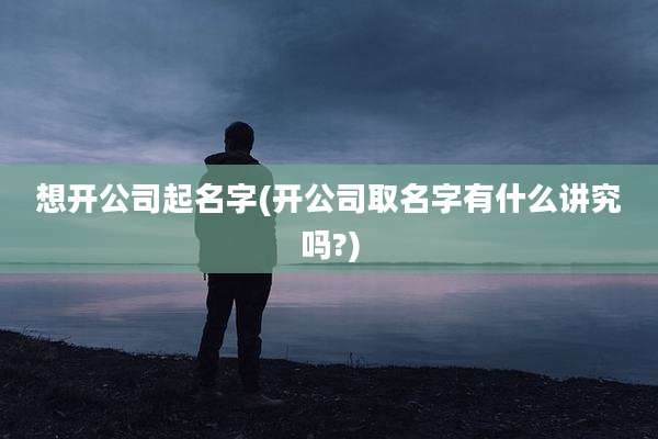 想开公司起名字(开公司取名字有什么讲究吗?)
