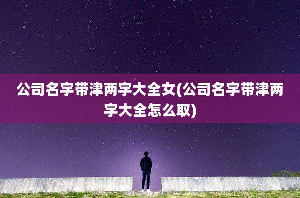 公司名字带津两字大全女(公司名字带津两字大全怎么取)