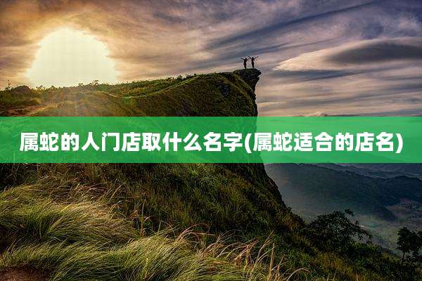 属蛇的人门店取什么名字(属蛇适合的店名)