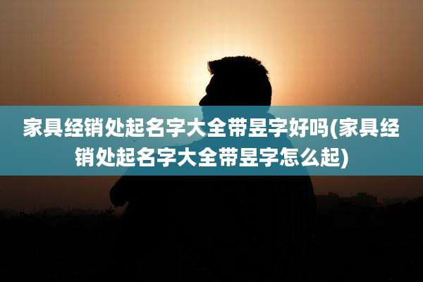 家具经销处起名字大全带昱字好吗(家具经销处起名字大全带昱字怎么起)