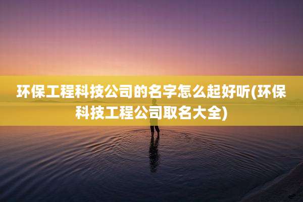 环保工程科技公司的名字怎么起好听(环保科技工程公司取名大全)