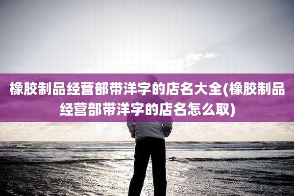 橡胶制品经营部带洋字的店名大全(橡胶制品经营部带洋字的店名怎么取)