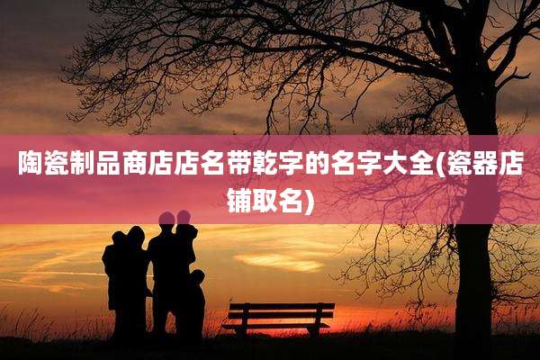 陶瓷制品商店店名带乾字的名字大全(瓷器店铺取名)