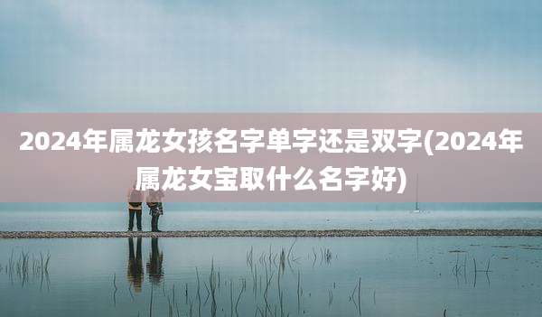 2024年属龙女孩名字单字还是双字(2024年属龙女宝取什么名字好)