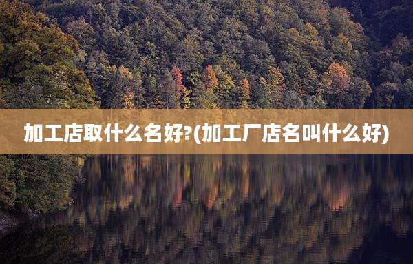 加工店取什么名好?(加工厂店名叫什么好)