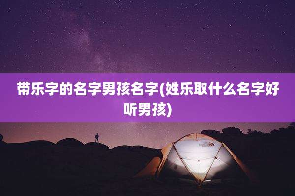 带乐字的名字男孩名字(姓乐取什么名字好听男孩)