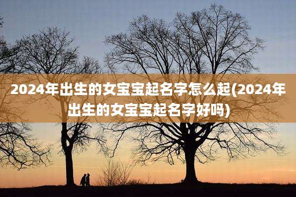 2024年出生的女宝宝起名字怎么起(2024年出生的女宝宝起名字好吗)