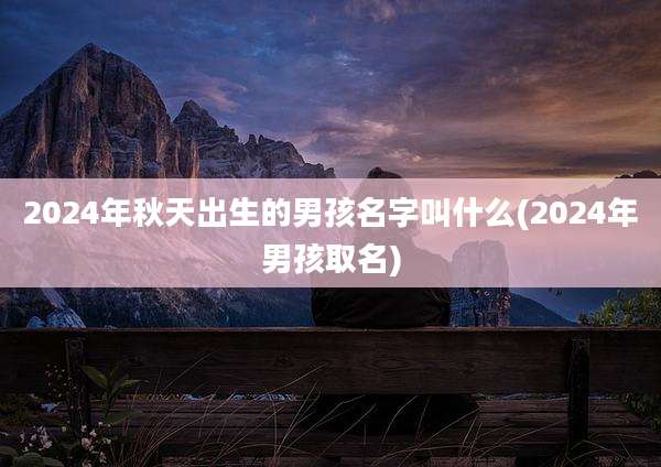 2024年秋天出生的男孩名字叫什么(2024年男孩取名)
