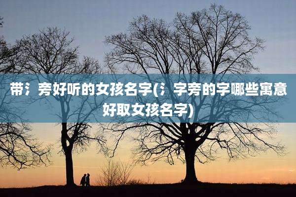 带氵旁好听的女孩名字(氵字旁的字哪些寓意好取女孩名字)