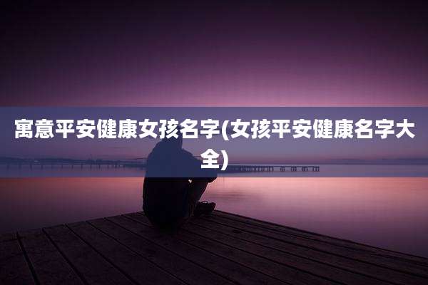 寓意平安健康女孩名字(女孩平安健康名字大全)