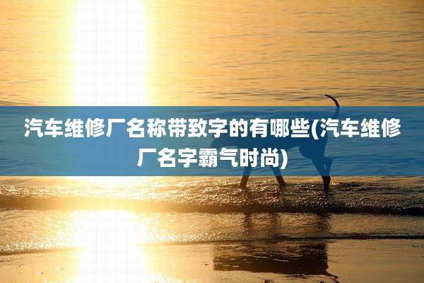 汽车维修厂名称带致字的有哪些(汽车维修厂名字霸气时尚)