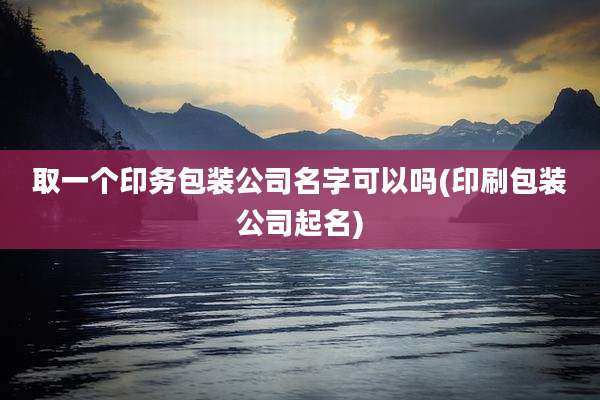 取一个印务包装公司名字可以吗(印刷包装公司起名)