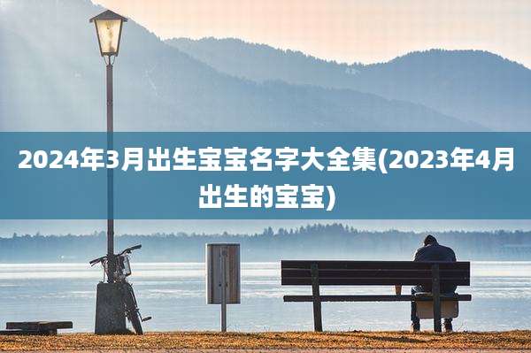 2024年3月出生宝宝名字大全集(2023年4月出生的宝宝)