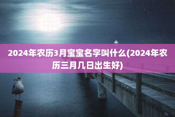 2024年农历3月宝宝名字叫什么(2024年农历三月几日出生好)