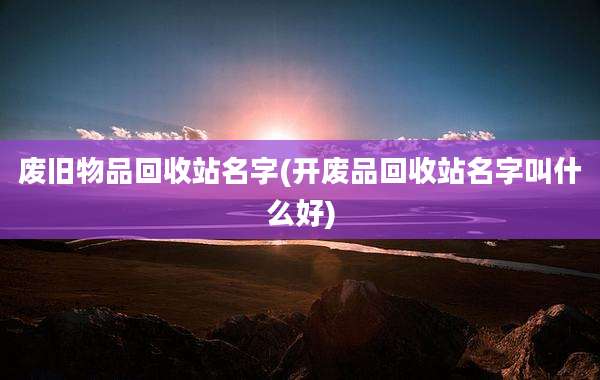 废旧物品回收站名字(开废品回收站名字叫什么好)