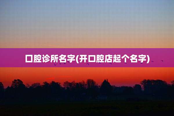 囗腔诊所名字(开口腔店起个名字)
