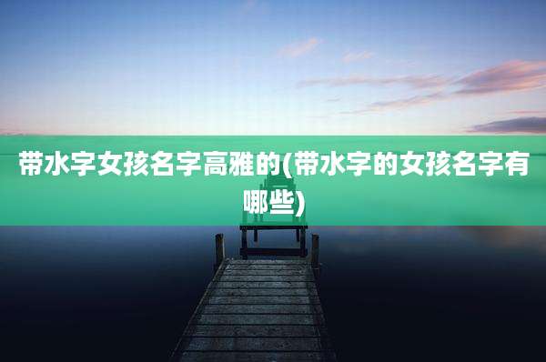 带水字女孩名字高雅的(带水字的女孩名字有哪些)