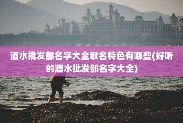 酒水批发部名字大全取名特色有哪些(好听的酒水批发部名字大全)