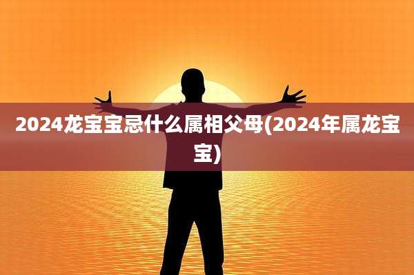 2024龙宝宝忌什么属相父母(2024年属龙宝宝)