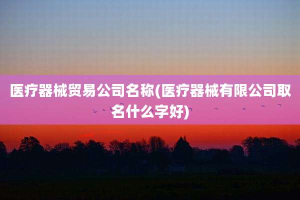 医疗器械贸易公司名称(医疗器械有限公司取名什么字好)