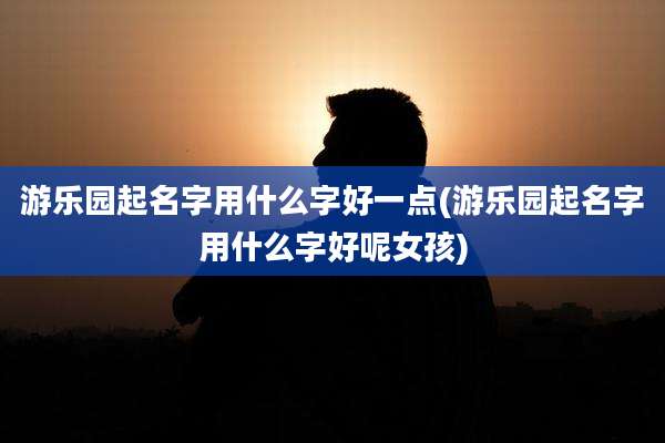 游乐园起名字用什么字好一点(游乐园起名字用什么字好呢女孩)