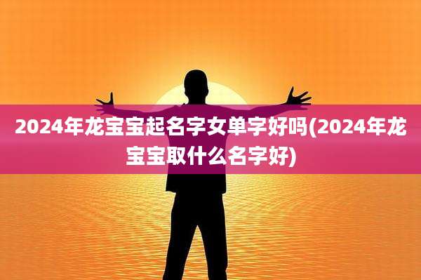 2024年龙宝宝起名字女单字好吗(2024年龙宝宝取什么名字好)