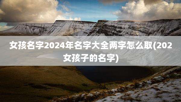 女孩名字2024年名字大全两字怎么取(202女孩子的名字)