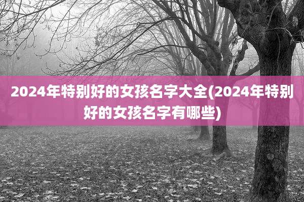 2024年特别好的女孩名字大全(2024年特别好的女孩名字有哪些)
