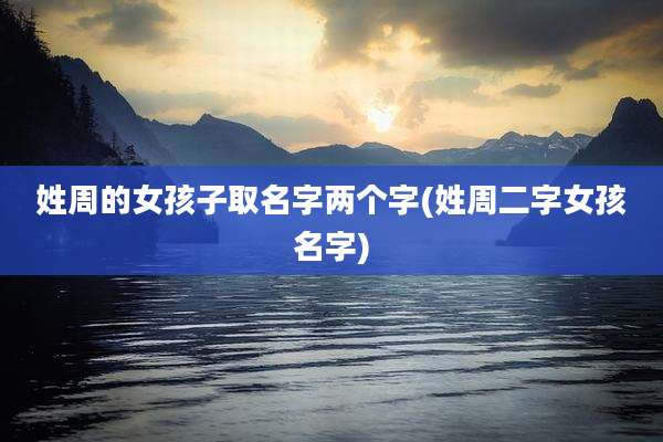 姓周的女孩子取名字两个字(姓周二字女孩名字)
