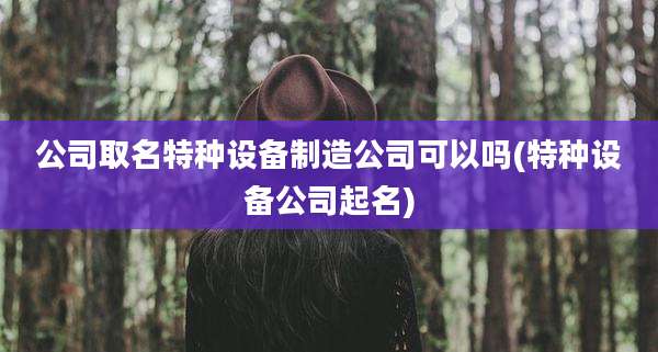 公司取名特种设备制造公司可以吗(特种设备公司起名)