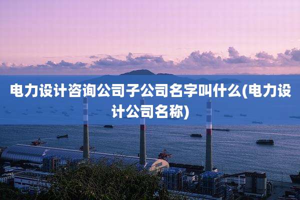 电力设计咨询公司子公司名字叫什么(电力设计公司名称)