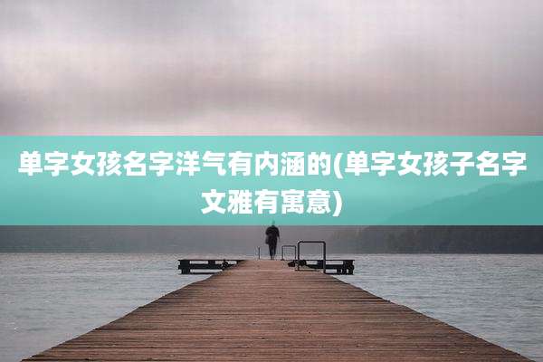 单字女孩名字洋气有内涵的(单字女孩子名字文雅有寓意)