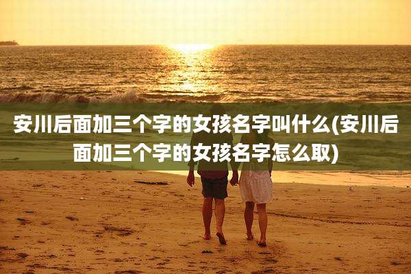 安川后面加三个字的女孩名字叫什么(安川后面加三个字的女孩名字怎么取)