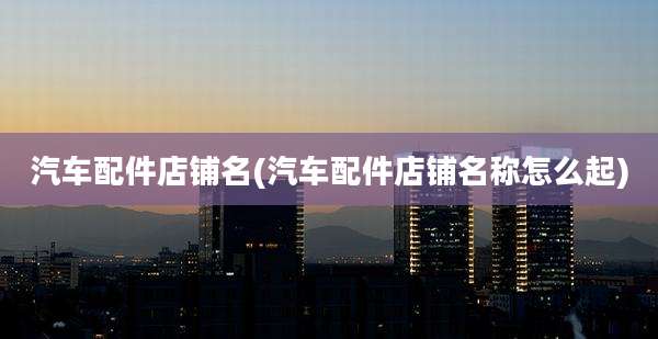 汽车配件店铺名(汽车配件店铺名称怎么起)