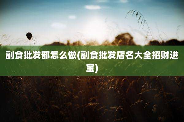 副食批发部怎么做(副食批发店名大全招财进宝)