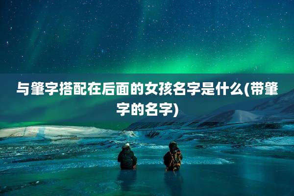 与肇字搭配在后面的女孩名字是什么(带肇字的名字)