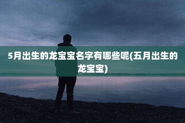 5月出生的龙宝宝名字有哪些呢(五月出生的龙宝宝)