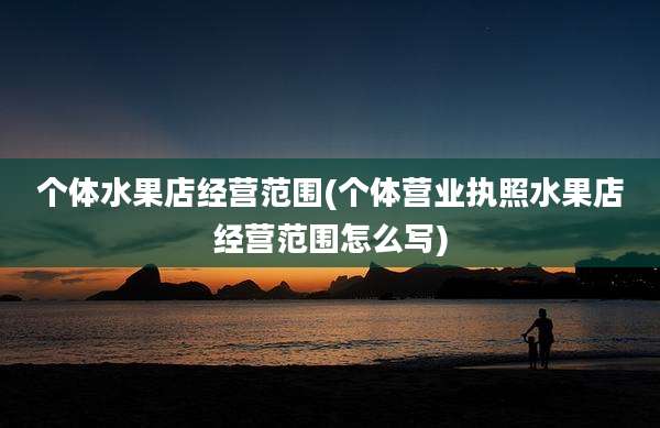 个体水果店经营范围(个体营业执照水果店经营范围怎么写)