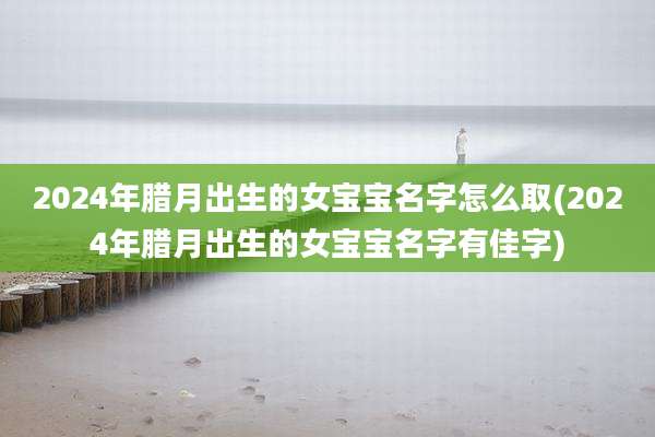 2024年腊月出生的女宝宝名字怎么取(2024年腊月出生的女宝宝名字有佳字)